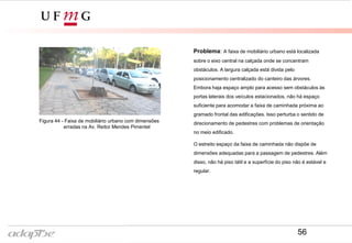 Figura 43- Av. Reitor Mendes Pimentel
Problema: A faixa de mobiliário urbano está localizada
sobre o eixo central na calçada onde se concentram
obstáculos. A largura calçada está divida pelo
posicionamento centralizado do canteiro das árvores.
Embora haja espaço amplo para acesso sem obstáculos às
portas laterais dos veículos estacionados, não há espaço
suficiente para acomodar a faixa de caminhada próxima ao
gramado frontal das edificações. Isso perturba o sentido de
direcionamento de pedestres com problemas de orientação
no meio edificado.
O estreito espaço da faixa de caminhada não dispõe de
dimensões adequadas para a passagem de pedestres. Além
disso, não há piso tátil e a superfície do piso não é estável e
regular.
Figura 44 - Faixa de mobiliário urbano com dimensões
erradas na Av. Reitor Mendes Pimentel
56
 