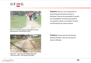 Figura 47- Rua Giorgio Schereiber
Figura 46- Rua Eduardo Frieiro
Problema: Nota-se o uso de calçamento em
pedra portuguesa nas faixas de acesso às
edificações. Esse tipo de pavimentação é impróprio
para acessibilidade universal porque apresenta
uma superfície irregular, com ressaltos e buracos
de difícil detecção que causam tropeços.
Problema: Diversos tipos de pavimentação
diferentes dificultam o percurso nas faixas de
acesso à edificação.
Figura 51- Faixa de acesso a edificação com piso
não acessível - Rua Eduardo Frieiro
Figura 52 – Tipos de pavimentação diferentes
numa única área - Rua Giorgio Schereiber
60
 