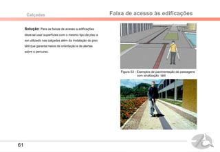 Faixa de acesso às edificaçõesCalçadas
Solução: Para as faixas de acesso a edificações
deve-se usar superfícies com o mesmo tipo de piso a
ser utilizado nas calçadas além da instalação do piso
tátil que garanta meios de orientação e de alertas
sobre o percurso.
Figura 53 - Exemplos de pavimentação de passagens
com sinalização tátil
61
 