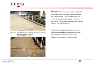 Figura 50- Rua Prof. Eduardo Frieiro
Figura 49- Rua Prof. Eduardo Frieiro
Problema: Observa-se o uso impróprio de piso tátil
direcional ao longo do percurso inclinado da rampa.
Isso é desnecessário e fora de conformidade com
normas técnicas, já que a inclinação é perceptível
como rampa e os corrimãos funcionam como guia para
a pessoa com deficiência visual.
Nota-se ainda que o piso tátil de alerta foi também
utilizado de maneira equivocada pois não abrange
toda a extensão transversal da rampa, numa
distância anterior ao início do piso inclinado.
Figura 54 – Piso tátil direcional utilizado de maneira errônea:
avançando sobre a rampa
Rua Prof. Eduardo Frieiro
62
 