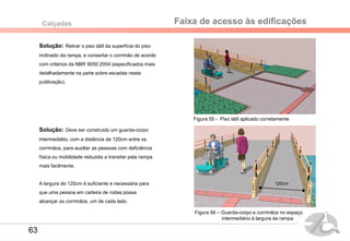 Faixa de acesso às edificaçõesCalçadas
Solução: Retirar o piso tátil da superfície do piso
inclinado da rampa, e consertar o corrimão de acordo
com critérios da NBR 9050:2004 (especificados mais
detalhadamente na parte sobre escadas nesta
publicação).
Solução: Deve ser construido um guarda-corpo
intermediátio, com a distância de 120cm entre os
corrimãos, para auxiliar as pessoas com deficiência
física ou mobilidade reduzida a transitar pela rampa
mais facilmente.
A largura de 120cm é suficiente e necessária para
que uma pessoa em cadeira de rodas possa
alcançar os corrimãos, um de cada lado.
Figura 55 - Piso tátil aplicado corretamente
Figura 56 – Guarda-corpo e corrimãos no espaço
intermediário à largura da rampa
120cm
63
 
