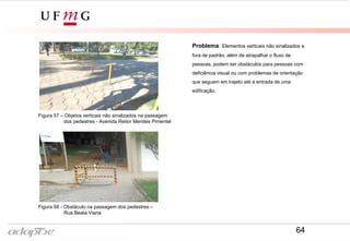 Figura 54- Rua Beata Viana
Figura 53- Avenida Reitor Mendes Pimentel
Problema: Elementos verticais não sinalizados e
fora de padrão, além de atrapalhar o fluxo de
pessoas, podem ser obstáculos para pessoas com
deficiência visual ou com problemas de orientação
que seguem em trajeto até a entrada de uma
edificação.
Figura 57 – Objetos verticais não sinalizados na passagem
dos pedestres - Avenida Reitor Mendes Pimentel
Figura 58 - Obstáculo na passagem dos pedestres –
Rua Beata Viana
64
 