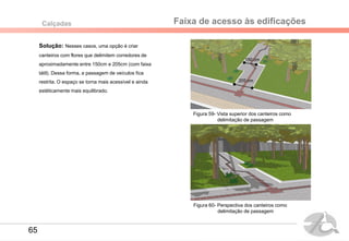 Faixa de acesso às edificaçõesCalçadas
Solução: Nesses casos, uma opção é criar
canteiros com flores que delimitem corredores de
aproximadamente entre 150cm e 205cm (com faixa
tátil). Dessa forma, a passagem de veículos fica
restrita. O espaço se torna mais acessível e ainda
estéticamente mais equilibrado.
Figura 59- Vista superior dos canteiros como
delimitação de passagem
Figura 60- Perspectiva dos canteiros como
delimitação de passagem
150 cm
205 cm
65
 