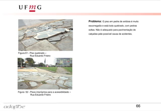 Figura 58- Rua Eduardo Frieiro
Figura 57- Rua Eduardo Frieiro
Problema: O piso em pedra de ardósia é muito
escorregadio e está todo quebrado, com pedras
soltas. Não é adequado para pavimentação de
calçadas pela possível causa de acidentes.
Figura 61 - Piso quebrado –
Rua Eduardo Frieiro
Figura 62 - Pisos impróprios para a acessibilidade –
Rua Eduardo Frieiro
66
 