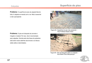 Figura 60- Rua Reitor Pires Albuquerque
Figura 59- Rua Professor Baeta Viana
Superfície do pisoCalçadas
Problema: A superfície do piso da calçada feita de
brita. A calçada se mescla com a via. Não é acessível
e não é perceptível.
Problema: O piso em bloquete de concreto é
irregular e instável. Por isso, não é recomendado
para calçadas. Grande parte das faixas de pedestres
está sobre raízes salientes das árvores e os blocos
estão soltos e desnivelados.
Figura 63 - Superficie do piso não acessível –
Rua Professor Baeta Viana
Figura 64 - Piso de bloquete soltos na calçada –
Rua Reitor Pires Albuquerque
67
 