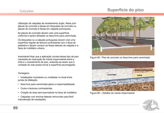 Utilização de calçadas de revestimento duplo, feitas com
placas de concreto e faixas em bloquetes de concreto ou
placas de concreto e faixas em calçada portuquesa.
As placas de concreto devem criar uma superfície
uniforme e serem afixadas na faixa livre para caminhada.
Os bloquetes ou a calçada portuguesa devem criar uma
superfície regular de textura contrastante com a faixa de
pedestre e devem compor as faixas laterais da calçada e a
faixa de mobiliário urbano.
Importante frisar que a aplicação correta desse tipo de piso
necessita de insta;ação de manta impermeável entre a
brita e o revestimento de piso, evitando-se assim que a
umidade do solo possa tornar a superfície escorregadia.
Vantagens:
• Instalações modulares ou moldadas no local entre
juntas de dilatação.
• faixa livre para caminhada plana e impermeabilizada.
• Cores e texturas contrastantes.
• Criação de área semi-permeável na faixa de mobiliário.
• Calçadas com trechos laterais removíveis para fácil
manutenção de tubulações.
Superfície do pisoCalçadas
Figura 65 - Piso de concreto na faixa livre para caminhada
Figura 66 – Detalhe de manta impermeável
brita
concreto areia
pedra portuguesa
terra
69
 