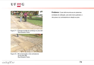 Problema: O piso tátil encontra-se em péssimas
condições de utilização, pois está muito quebrado, e
não possui cor contrastante em relação ao piso.
Figura 71 – Exemplo da falta de confiança no piso tátil
Rua Eduardo Frieiro
Figura 72 – Má conservação e não contraste de
cor do piso tátil
Rua Eduardo Frieiro
74
 