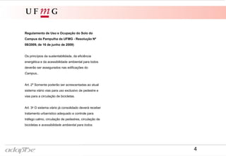 Regulamento de Uso e Ocupação do Solo do
Campus da Pampulha da UFMG - Resolução Nº
08/2009, de 16 de junho de 2009)
Os princípios da sustentabilidade, da eficiência
energética e da acessibilidade ambiental para todos
deverão ser assegurados nas edificações do
Campus,.
Art. 2º Somente poderão ser acrescentadas ao atual
sistema viário vias para uso exclusivo de pedestre e
vias para a circulação de bicicletas.
Art. 3o O sistema viário já consolidado deverá receber
tratamento urbanístico adequado e controle para
tráfego calmo, circulação de pedestres, circulação de
bicicletas e acessibilidade ambiental para todos.
4
 