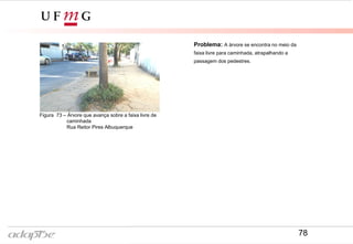 Figura 73 – Árvore que avança sobre a faixa livre de
caminhada
Rua Reitor Pires Albuquerque
Problema: A árvore se encontra no meio da
faixa livre para caminhada, atrapalhando a
passagem dos pedestres.
78
 