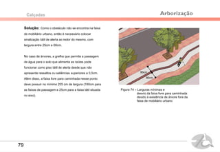 Solução: Como o obstáculo não se encontra na faixa
de mobiliário urbano, então é necessário colocar
sinalização tátil de alerta ao redor do mesmo, com
largura entre 25cm e 60cm.
No caso de árvores, a grelha que permite a passagem
de água para o solo que alimenta as raízes pode
funcionar como piso tátil de alerta desde que não
apresente ressaltos ou saliências superiores a 0,5cm.
Além disso, a faixa livre para caminhada nesse ponto
deve possuir no mínimo 205 cm de largura (180cm para
as faixas de passagem e 25cm para a faixa tátil situada
no eixo).
Calçadas
Figura 74 – Larguras mínimas e
desvio da faixa livre para caminhada
devido à existência de árvore fora da
faixa de mobiliário urbano
90cm
90cm
Arborização
79
 