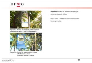 Problema: Galhos da árvores e de vegetação
cobrem as placas de ônibus.
Dessa forma, a visibilidade de avisos e indicações
fica comprometida.
Figura 75 – Avanço da vegetação sobre as placas
impedindo sua leitura - Rua Prof. Baeta Viana
Figura 76 – Avanço da vegatção sobre a placa
dificultando sua leitura
Rua Reitor Mendes Pimentel
80
 