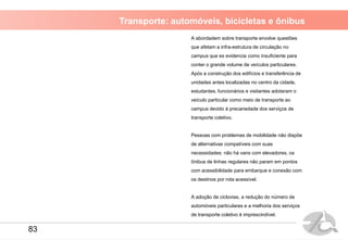 Transporte: automóveis, bicicletas e ônibus
A abordadem sobre transporte envolve questões
que afetam a infra-estrutura de circulação no
campus que es evidencia como insuficiente para
conter o grande volume de veículos particulares.
Após a construção dos edifícios e transferência de
unidades antes localizadas no centro da cidade,
estudantes, funcionários e visitantes adotaram o
veículo particular como meio de transporte ao
campus devido à precariedade dos serviços de
transporte coletivo.
Pessoas com problemas de mobilidade não dispõe
de alternativas compatíveis com suas
necessidades: não há vans com elevadores, os
ônibus de linhas regulares não param em pontos
com acessibilidade para embarque e conexão com
os destinos por rota acessível.
A adoção de ciclovias, a redução do número de
automóveis particulares e a melhoria dos serviços
de transporte coletivo é imprescindível.
83
 