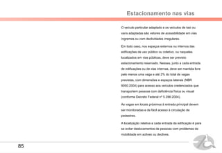 Estacionamento nas vias
O veículo particular adaptado e os veículos de taxi ou
vans adaptadas são vetores de acessibilidade em vias
íngremes ou com declividades irregulares.
Em todo caso, nos espaços externos ou internos das
edificações de uso público ou coletivo, ou naqueles
localizados em vias públicas, deve ser previsto
estacionamento reservado. Nesses, junto a cada entrada
de edificações ou de vias internas, deve ser mantida livre
pelo menos uma vaga e até 2% do total de vagas
previstas, com dimensões e espaços laterais (NBR
9050:2004) para acesso aos veículos credenciados que
transportem pessoas com deficiência física ou visual
(conforme Decreto Federal nº 5.296:2004).
As vagas em locais próximos à entrada principal devem
ser monitoradas e de fácil acesso à circulação de
pedestres.
A localização relativa a cada entrada da edificação é para
se evitar deslocamentos de pessoas com problemas de
mobilidade em aclives ou declives.
85
 