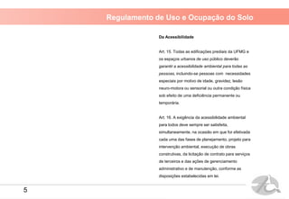 Regulamento de Uso e Ocupação do Solo
Da Acessibilidade
Art. 15. Todas as edificações prediais da UFMG e
os espaços urbanos de uso público deverão
garantir a acessibilidade ambiental para todas as
pessoas, incluindo-se pessoas com necessidades
especiais por motivo de idade, gravidez, lesão
neuro-motora ou sensorial ou outra condição física
sob efeito de uma deficiência permanente ou
temporária.
Art. 16. A exigência da acessibilidade ambiental
para todos deve sempre ser satisfeita,
simultaneamente, na ocasião em que for efetivada
cada uma das fases de planejamento, projeto para
intervenção ambiental, execução de obras
construtivas, da licitação de contrato para serviços
de terceiros e das ações de gerenciamento
administrativo e de manutenção, conforme as
disposições estabelecidas em lei.
5
 