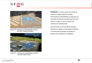 Figura 77 - Símbolo de acessibilidade invertido –
Rua Prof. Baeta Viana
Problema: Em vários casos, há inversão do
sentido da imagem padrão do símbolo
internacional de acessibilidade na vaga para uso
reservado de pessoas com deficiência física que
deixem à mostra no visor do veículo uma
credencial de cadastramento.
Isso demonstra no mínimo falta de atenção e
descuido em relação a convenções que definem
comportamentos e atitudes de respeito às
pessoas com problemas de mobilidade.
Figura 76 – Símbolo de acessibilidade invertido –
Rua Prof. Giorgio Schreiber
86
 