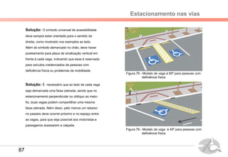 Estacionamento nas vias
Solução: O símbolo universal de acessibilidade
deve sempre estar orientado para o sentido da
direita, como mostrado nos exemplos ao lado.
Além do símbolo demarcado no chão, deve haver
posteamento para placa de sinalização vertical em
frente à cada vaga, indicando que essa é reservada
para veículos credenciados de pessoas com
deficiência física ou problemas de mobilidade.
Solução: É necessário que ao lado de cada vaga
seja demarcada uma faixa zebrada, sendo que no
estacionamento perpendicular ou oblíquo ao meio-
fio, duas vagas podem compartilhar uma mesma
faixa zebrada. Além disso, pelo menos um rebaixo
no passeio deve ocorrer próximo e no espaço entre
as vagas, para que seja possível aos motoristas e
passageiros acessarem a calçada.
Figura 79 - Modelo de vaga à 45º para pessoas com
deficiência física
Figura 78 - Modelo de vaga à 90º para pessoas com
deficiência física
87
 