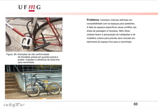 Problema: Inexistem ciclovias definidas em
compatibilidade com os espaços para pedestres.
A falta de espaços específicos causa conflitos nas
áreas de passagem e travessia. Além disso,
ciclistas fazem a apropriação de instalações e de
mobiliário urbano para prender seus veículos em
detrimento do espaço livre para a caminhada.
Figura 80- Exemplos de não conformidade.
As bicicletas presas em guarda-corpos e
postes impedem a eficiência da faixa livre
para caminhada.
88
 