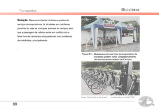 Solução: Deve-se implantar ciclovias e postos de
serviços de empréstimos de bicicletas em ciclofaixas
próximas às vias ee principais acessos ao campus, sem
que a passagem de ciclistas entre em conflito com a
faixa livre de caminhada dos pedestres com problemas
de mobilidade, principalmente.
.
Transportes
Figura 81 – Quiosques com serviços de empréstimo de
bicicletas podem evitar congestionamento
de veículos estacionados no Campus
Bicicletas
Fonte: São Paulo e Montreal , ... modificado por ADAPTSE
89
 