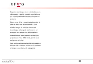 Os pontos de embarque devem estar localizados na
calçada sobre a faixa de mobiliário urbano a fim de
que não atrapalhem a faixa livre de passagem dos
pedestres.
Devem conter abrigo e poste sinalização vertical de
ponto de ônibus com altura mínima de 210cm;
Todos os abrigos em pontos de embarque e
desembarque de transporte coletivo devem ser
acessíveis para pessoas com deficiência física.
É necessário que exista uma faixa tátil direcional
perpendicular à faixa tátil de alerta, ligando-se ao
alinhamento do imóvel.
Deve haver uma faixa de sinalização tátil de alerta a
50 cm de toda a extensão do meio-fio dos pontos de
embarque e desembarque de passageiros.
92
 