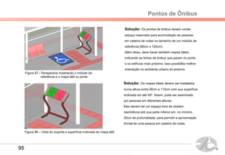Pontos de Ônibus
Solução: Os pontos de ônibus devem conter
espaço reservado para acomodação de pessoas
em cadeira de rodas no tamanho de um módulo de
referência (80cm x 120cm).
Além disso, deve haver também mapas táteis
indicando as linhas de ônibus que param no ponto
e os edifícios mais próximo. Isso possibilita melhor
orientação no ambiente urbano do entorno.
Solução: Os mapas táteis devem ser instalados
numa altura entre 90cm e 110cm com sua superfície
inclinada em até 45º. Assim, pode ser examinado
por pessoas em diferentes alturas.
Eles devem ter um espaço livre de obstem
reentrância sob sua parte inferior em, no mínimo,
30cm de profundidade, para permitir a aproximação
frontal de uma pessoa em cadeira de rodas.
Figura 87 - Perspectiva mostrando o módulo de
referência e o mapa tátil no ponto
Figura 88 – Vista do suporte e superfície inclinada do mapa tátil
95
 