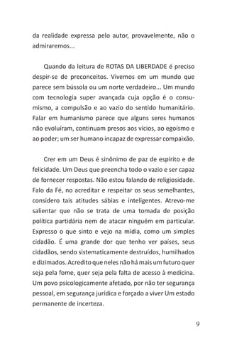 9
da realidade expressa pelo autor, provavelmente, não o
admiraremos...
Quando da leitura de ROTAS DA LIBERDADE é preciso
despir-se de preconceitos. Vivemos em um mundo que
parece sem bússola ou um norte verdadeiro... Um mundo
com tecnologia super avançada cuja opção é o consu-
mismo, a compulsão e ao vazio do sentido humanitário.
Falar em humanismo parece que alguns seres humanos
não evoluíram, continuam presos aos vícios, ao egoísmo e
ao poder; um ser humano incapaz de expressar compaixão.
Crer em um Deus é sinônimo de paz de espírito e de
felicidade. Um Deus que preencha todo o vazio e ser capaz
de fornecer respostas. Não estou falando de religiosidade.
Falo da Fé, no acreditar e respeitar os seus semelhantes,
considero tais atitudes sábias e inteligentes. Atrevo-me
salientar que não se trata de uma tomada de posição
política partidária nem de atacar ninguém em particular.
Expresso o que sinto e vejo na mídia, como um simples
cidadão. É uma grande dor que tenho ver países, seus
cidadãos, sendo sistematicamente destruídos, humilhados
edizimados.Acreditoquenelesnãohámaisumfuturoquer
seja pela fome, quer seja pela falta de acesso à medicina.
Um povo psicologicamente afetado, por não ter segurança
pessoal, em segurança jurídica e forçado a viver Um estado
permanente de incerteza.
 