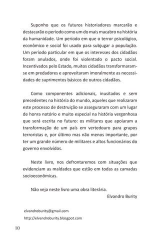 10
Suponho que os futuros historiadores marcarão e
destacarãooperíodocomoumdomaismacabronahistória
da humanidade. Um período em que o terror psicológico,
econômico e social foi usado para subjugar a população.
Um período particular em que os interesses dos cidadãos
foram anulados, onde foi violentado o pacto social.
Incentivados pelo Estado, muitos cidadãos transformaram-
se em predadores e aproveitaram imoralmente as necessi-
dades de suprimentos básicos de outros cidadãos.
Como componentes adicionais, inusitados e sem
precedentes na história do mundo, aqueles que realizaram
este processo de destruição se asseguraram com um lugar
de honra notório e muito especial na história vergonhosa
que será escrita no futuro: os militares que apoiaram a
transformação de um país em vertedouro para grupos
terroristas e, por último mas não menos importante, por
ter um grande número de militares e altos funcionários do
governo envolvidos.
Neste livro, nos defrontaremos com situações que
evidenciam as maldades que estão em todas as camadas
socioeconômicas.
Não veja neste livro uma obra literária.
Elvandro Burity
elvandroburity@gmail.com
http://elvandroburity.blosgpot.com
 