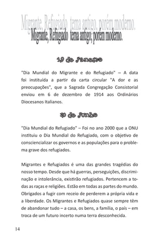 14
19 de janeiro
"Dia Mundial do Migrante e do Refugiado" ‒ A data
foi instituída a partir da carta circular "A dor e as
preocupações", que a Sagrada Congregação Consistorial
enviou em 6 de dezembro de 1914 aos Ordinários
Diocesanos Italianos.
20 de junho
"Dia Mundial do Refugiado" – Foi no ano 2000 que a ONU
instituiu o Dia Mundial do Refugiado, com o objetivo de
consciencializar os governos e as populações para o proble-
ma grave dos refugiados.
Migrantes e Refugiados é uma das grandes tragédias do
nosso tempo. Desde que há guerras, perseguições, discrimi-
nação e intolerância, existirão refugiados. Pertencem a to-
das as raças e religiões. Estão em todas as partes do mundo.
Obrigados a fugir com receio de perderem a própria vida e
a liberdade. Os Migrantes e Refugiados quase sempre têm
de abandonar tudo – a casa, os bens, a família, o país – em
troca de um futuro incerto numa terra desconhecida.
 