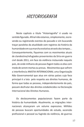 17
HISTORIOGRAFIA
Neste capítulo o título "Historiografia" é usado no
sentido figurado. Afinal não estamos, simplesmente, escre-
vendo ou registrando eventos do passado e sim buscando
traçar paralelos da atualidade com registros da história da
humanidadeemsuamarchaevolutivaatravésdostempos...
Consequentemente, fiquemos com os movimentos atuais
de clandestino/refugiados provenientes da Síria em guerra
civil desde 2011, em face da violência instaurada naquele
país, de onde milhares de pessoas fogem todos os dias com
medo de serem mortas ou presas. Movimentos que sofrem
a interferência ANISTIA INTERNACIONAL uma Organização
Não Governamental que atua em vários países cujo foco
principal é a luta pelo respeito aos direitos humanos, de
forma que todas as pessoas, independentemente do país,
possam desfrutar dos direitos estabelecidos na Declaração
Internacional dos Direitos Humanos.
Os deslocamentos populacionais fazem parte da
história da humanidade. Atualmente, as migrações inter-
nacionais alcançaram um volume expressivo. Milhões
de pessoas buscam oportunidades de estudo, ascensão
profissional e pessoal ou fugindo da violência, de guerras
 