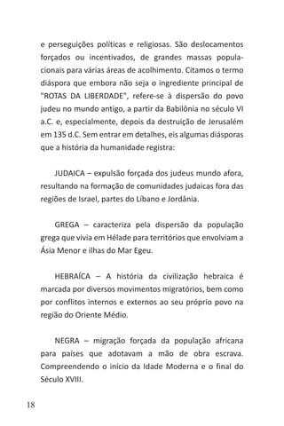 18
e perseguições políticas e religiosas. São deslocamentos
forçados ou incentivados, de grandes massas popula-
cionais para várias áreas de acolhimento. Citamos o termo
diáspora que embora não seja o ingrediente principal de
"ROTAS DA LIBERDADE", refere-se à dispersão do povo
judeu no mundo antigo, a partir da Babilônia no século VI
a.C. e, especialmente, depois da destruição de Jerusalém
em 135 d.C. Sem entrar em detalhes, eis algumas diásporas
que a história da humanidade registra:
JUDAICA – expulsão forçada dos judeus mundo afora,
resultando na formação de comunidades judaicas fora das
regiões de Israel, partes do Líbano e Jordânia.
GREGA – caracteriza pela dispersão da população
grega que vivia em Hélade para territórios que envolviam a
Ásia Menor e ilhas do Mar Egeu.
HEBRAÍCA – A história da civilização hebraica é
marcada por diversos movimentos migratórios, bem como
por conflitos internos e externos ao seu próprio povo na
região do Oriente Médio.
NEGRA – migração forçada da população africana
para países que adotavam a mão de obra escrava.
Compreendendo o início da Idade Moderna e o final do
Século XVIII.
 