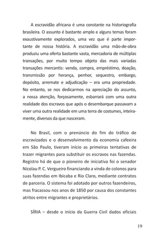 19
A escravidão africana é uma constante na historiografia
brasileira. O assunto é bastante amplo e alguns temas foram
exaustivamente explorados, uma vez que é parte impor-
tante de nossa história. A escravidão uma mão-de-obra
produziu uma oferta bastante vasta, mercadoria de múltiplas
transações, por muito tempo objeto das mais variadas
transações mercantis: venda, compra, empréstimo, doação,
transmissão por herança, penhor, sequestro, embargo,
depósito, arremate e adjudicação – era uma propriedade.
No entanto, se nos dedicarmos na apreciação do assunto,
a nossa atenção, forçosamente, esbarrará com uma outra
realidade dos escravos que após o desembarque passavam a
viver uma outra realidade em uma terra de costumes, inteira-
mente, diversos da que nasceram.
No Brasil, com o prenúncio do fim do tráfico de
escravizados e o desenvolvimento da economia cafeeira
em São Paulo, tiveram início as primeiras tentativas de
trazer migrantes para substituir os escravos nas fazendas.
Registro há de que o pioneiro de iniciativa foi o senador
Nicolau P. C. Vergueiro financiando a vinda de colonos para
suas fazendas em Ibicaba e Rio Claro, mediante contratos
de parceria. O sistema foi adotado por outros fazendeiros,
mas fracassou nos anos de 1850 por causa dos constantes
atritos entre migrantes e proprietários.
SÍRIA – desde o início da Guerra Civil dados oficiais
 
