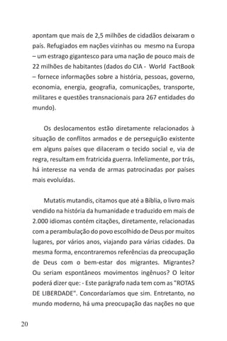 20
apontam que mais de 2,5 milhões de cidadãos deixaram o
país. Refugiados em nações vizinhas ou mesmo na Europa
– um estrago gigantesco para uma nação de pouco mais de
22 milhões de habitantes (dados do CIA - World FactBook
– fornece informações sobre a história, pessoas, governo,
economia, energia, geografia, comunicações, transporte,
militares e questões transnacionais para 267 entidades do
mundo).
Os deslocamentos estão diretamente relacionados à
situação de conflitos armados e de perseguição existente
em alguns países que dilaceram o tecido social e, via de
regra, resultam em fratricida guerra. Infelizmente, por trás,
há interesse na venda de armas patrocinadas por países
mais evoluídas.
Mutatis mutandis, citamos que até a Bíblia, o livro mais
vendido na história da humanidade e traduzido em mais de
2.000 idiomas contém citações, diretamente, relacionadas
com a perambulação do povo escolhido de Deus por muitos
lugares, por vários anos, viajando para várias cidades. Da
mesma forma, encontraremos referências da preocupação
de Deus com o bem-estar dos migrantes. Migrantes?
Ou seriam espontâneos movimentos ingênuos? O leitor
poderá dizer que: - Este parágrafo nada tem com as "ROTAS
DE LIBERDADE". Concordaríamos que sim. Entretanto, no
mundo moderno, há uma preocupação das nações no que
 
