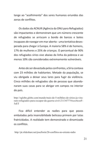 21
tange ao "acolhimento" dos seres humanos oriundos das
zonas de conflitos.
Os dados da ACNUR (Agência da ONU para Refugiados)
são impactantes e demonstram que um número crescente
de refugiados se arriscam a bordo de barcos e botes
incapazes de navegar em mar aberto - uma tentativa deses-
perada para chegar à Europa. A maioria 58% é de homens,
17% de mulheres e 25% de crianças. O percentual de 90%
dos refugiados sírios vive abaixo da linha da pobreza e ao
menos 10% são considerados extremamente vulneráveis.
Antesdeserdevastadapelosconfrontos,aSíriacontava
com 23 milhões de habitantes. Metade da população, se
viu obrigada a deixar seus lares para fugir da violência.
Cinco milhões de refugiados são de pessoas que abando-
naram suas casas para se abrigar em campos no interior
do país.
http://oglobo.globo.com/mundo/mais-de-5-milhões-de-sírios-ja-vira-
ram-refugiados-para-escapar-da-guerra-civil-21134777#ixzz4cozF-
5zET
Fica difícil entender as razões para que povos
embalados pela insensibilidade belicosa primem por lutas
fratricidadas. A realidade tem demonstrado e dinamizado
os conflitos.
http://pt.slideshare.net/josefiorin/26-conflitos-no-oriente-mdio
 