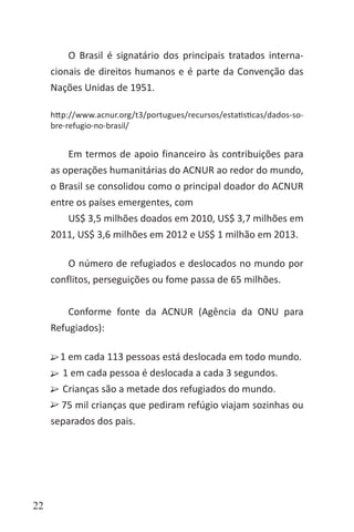 22
O Brasil é signatário dos principais tratados interna-
cionais de direitos humanos e é parte da Convenção das
Nações Unidas de 1951.
http://www.acnur.org/t3/portugues/recursos/estatisticas/dados-so-
bre-refugio-no-brasil/
Em termos de apoio financeiro às contribuições para
as operações humanitárias do ACNUR ao redor do mundo,
o Brasil se consolidou como o principal doador do ACNUR
entre os países emergentes, com
US$ 3,5 milhões doados em 2010, US$ 3,7 milhões em
2011, US$ 3,6 milhões em 2012 e US$ 1 milhão em 2013.
	
O número de refugiados e deslocados no mundo por
conflitos, perseguições ou fome passa de 65 milhões.
Conforme fonte da ACNUR (Agência da ONU para
Refugiados):
1 em cada 113 pessoas está deslocada em todo mundo.
1 em cada pessoa é deslocada a cada 3 segundos.
Crianças são a metade dos refugiados do mundo.
75 mil crianças que pediram refúgio viajam sozinhas ou
separados dos pais.
	
 