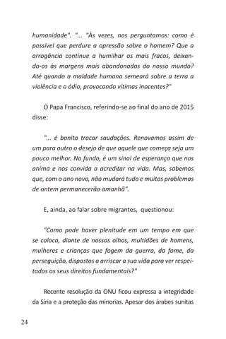 24
humanidade". "... "Às vezes, nos perguntamos: como é
possível que perdure a opressão sobre o homem? Que a
arrogância continue a humilhar os mais fracos, deixan-
do-os às margens mais abandonadas do nosso mundo?
Até quando a maldade humana semeará sobre a terra a
violência e o ódio, provocando vítimas inocentes?"
O Papa Francisco, referindo-se ao final do ano de 2015
disse:
"... é bonito trocar saudações. Renovamos assim de
um para outro o desejo de que aquele que começa seja um
pouco melhor. No fundo, é um sinal de esperança que nos
anima e nos convida a acreditar na vida. Mas, sabemos
que, com o ano novo, não mudará tudo e muitos problemas
de ontem permanecerão amanhã".
E, ainda, ao falar sobre migrantes, questionou:
"Como pode haver plenitude em um tempo em que
se coloca, diante de nossos olhos, multidões de homens,
mulheres e crianças que fogem da guerra, da fome, da
perseguição, dispostos a arriscar a sua vida para ver respei-
tados os seus direitos fundamentais?"
Recente resolução da ONU ficou expressa a integridade
da Síria e a proteção das minorias. Apesar dos árabes sunitas
 