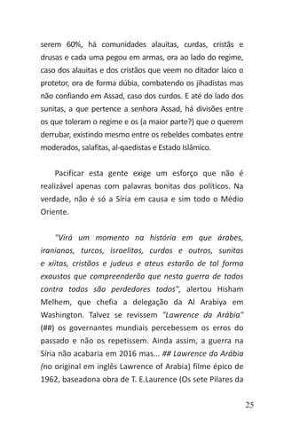 25
serem 60%, há comunidades alauitas, curdas, cristãs e
drusas e cada uma pegou em armas, ora ao lado do regime,
caso dos alauitas e dos cristãos que veem no ditador laico o
protetor, ora de forma dúbia, combatendo os jihadistas mas
não confiando em Assad, caso dos curdos. E até do lado dos
sunitas, a que pertence a senhora Assad, há divisões entre
os que toleram o regime e os (a maior parte?) que o querem
derrubar, existindo mesmo entre os rebeldes combates entre
moderados, salafitas, al-qaedistas e Estado Islâmico.
Pacificar esta gente exige um esforço que não é
realizável apenas com palavras bonitas dos políticos. Na
verdade, não é só a Síria em causa e sim todo o Médio
Oriente.
"Virá um momento na história em que árabes,
iranianos, turcos, israelitas, curdos e outros, sunitas
e xiitas, cristãos e judeus e ateus estarão de tal forma
exaustos que compreenderão que nesta guerra de todos
contra todos são perdedores todos", alertou Hisham
Melhem, que chefia a delegação da Al Arabiya em
Washington. Talvez se revissem "Lawrence da Arábia"
(##) os governantes mundiais percebessem os erros do
passado e não os repetissem. Ainda assim, a guerra na
Síria não acabaria em 2016 mas... ## Lawrence da Arábia
(no original em inglês Lawrence of Arabia) filme épico de
1962, baseadona obra de T. E.Laurence (Os sete Pilares da
 