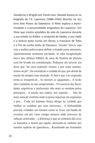 26
Savedoria) e dirigido por David Lean. Baeado baseia-se na
biografia de T.E. Lawrence (1888–1935) descrita no seu
livro Sete Pilares da Sabedoria. O filme explora a excen-
tricidade e a personalidade enigmática de Lawrence. Um
filme que mostra episódios da vida de Lawrence durante
a sua estada na Arábia: a conquista de Aqaba; o seu rapto
e a tortura pelos turcos em Deraa; o massacre de Tafas
e o fim do sonho árabe de Damasco. Tensão! Talvez seja
esta a melhor palavra para definir o mundo neste momento.
Aparentemente nenhuma novidade, se uma recapitulação
breve dos últimos bilhões de anos da história do planeta
azul for levada em consideração. Podemos até arriscar em
dizer que "de uma explosão viemos e por outra retorna-
remos ao pó". Ou considerar a verdade de que, por detrás da
tensão há sempre uma intenção. O fato é que o ar respirado
torna-se irrespirável... As tensões se agigantam... A razão
não é unânime na sua compreensão... O exercício das facul-
dades cognitivas e intelectuais não mais se moldam pelos
princípios... A tensão nos rodeia, nos espreita... Não há
mais zona de conforto onde se possa repousar em segurança
e paz.... Cada ser humano busca abrigo na verdade que
melhor se coadune aos seus interesses... A humanidade
procura verdades em tensões como se fosse um bando de
avestruz em um vasto campo arenoso onde estivesse de
cabeças enterradas – a diferença é que ao contrário das aves
os humanos o fazem por opção, deixando-se embalar por
tensões repletas de ignorância... Resultando em frustradas
 