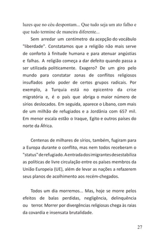 27
luzes que no céu despontam... Que tudo seja um ato falho e
que tudo termine de maneira diferente...
Sem arredar um centímetro da acepção do vocábulo
"liberdade". Constatamos que a religião não mais serve
de conforto à finitude humana e para atenuar angústias
e falhas. A religião começa a dar defeito quando passa a
ser utilizada politicamente. Exagero? De um giro pelo
mundo para constatar zonas de conflitos religiosos
insuflados pelo poder de certos grupos radicais. Por
exemplo, a Turquia está no epicentro da crise
migratória e, é o país que abriga o maior número de
sírios deslocados. Em seguida, aparece o Líbano, com mais
de um milhão de refugiados e a Jordânia com 657 mil.
Em menor escala estão o Iraque, Egito e outros países do
norte da África.
Centenas de milhares de sírios, também, fugiram para
a Europa durante o conflito, mas nem todos receberam o
"status"derefugiado.Aentradadosimigrantesdesestabiliza
as políticas de livre circulação entre os países membros da
União Europeia (UE), além de levar as nações a refazerem
seus planos de acolhimento aos recém-chegados.
Todos um dia morremos... Mas, hoje se morre pelos
efeitos de balas perdidas, negligência, delinquência
ou terror. Morrer por divergências religiosas chega às raias
da covardia e insensata brutalidade.
 