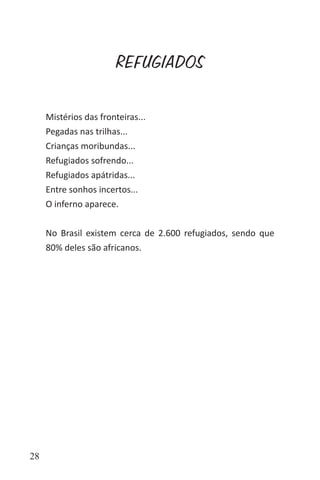 28
REFUGIADOS
Mistérios das fronteiras...
Pegadas nas trilhas...
Crianças moribundas...
Refugiados sofrendo...
Refugiados apátridas...
Entre sonhos incertos...
O inferno aparece.
No Brasil existem cerca de 2.600 refugiados, sendo que
80% deles são africanos.
 