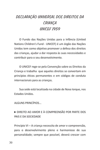30
O Fundo das Nações Unidas para a Infância (United
Nations Children's Fund - UNICEF) é um órgão das Nações
Unidas tem como objetivo promover a defesa dos direitos
das crianças, ajudar a dar resposta às suas necessidades e
contribuir para o seu desenvolvimento.
O UNICEF rege-se pela Convenção sobre os Direitos da
Criança e trabalha que aqueles direitos se convertam em
princípios éticos permanentes e em códigos de conduta
internacionais para as crianças.
Sua sede está localizada na cidade de Nova Iorque, nos
Estados Unidos.
ALGUNS PRINCÍPIOS...
DIREITO AO AMOR E À COMPREENSÃO POR PARTE DOS
PAIS E DA SOCIEDADE
Princípio VI ‒ A criança necessita de amor e compreensão,
para o desenvolvimento pleno e harmonioso de sua
personalidade; sempre que possível, deverá crescer com
DECLARAÇÃO UNIVERSAL DOS DIREITOS DA
CRIANÇA
UNICEF 1959
 