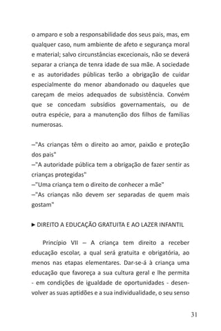 31
o amparo e sob a responsabilidade dos seus pais, mas, em
qualquer caso, num ambiente de afeto e segurança moral
e material; salvo circunstâncias excecionais, não se deverá
separar a criança de tenra idade de sua mãe. A sociedade
e as autoridades públicas terão a obrigação de cuidar
especialmente do menor abandonado ou daqueles que
careçam de meios adequados de subsistência. Convém
que se concedam subsídios governamentais, ou de
outra espécie, para a manutenção dos filhos de famílias
numerosas.
‒"As crianças têm o direito ao amor, paixão e proteção
dos pais"
‒"A autoridade pública tem a obrigação de fazer sentir as
crianças protegidas"
‒"Uma criança tem o direito de conhecer a mãe"
‒"As crianças não devem ser separadas de quem mais
gostam"
DIREITO A EDUCAÇÃO GRATUITA E AO LAZER INFANTIL
Princípio VII ‒ A criança tem direito a receber
educação escolar, a qual será gratuita e obrigatória, ao
menos nas etapas elementares. Dar-se-á à criança uma
educação que favoreça a sua cultura geral e lhe permita
- em condições de igualdade de oportunidades - desen-
volver as suas aptidões e a sua individualidade, o seu senso
 