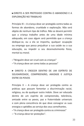 33
DIREITO A SER PROTEGIDO CONTRA O ABANDONO E A
EXPLORAÇÃO NO TRABALHO
Princípio IX ‒ A criança deve ser protegida contra todas as
formas de abandono, crueldade e exploração. Não será
objeto de nenhum tipo de tráfico. Não se deverá permitir
que a criança trabalhe antes de uma idade mínima
adequada; em caso algum será permitido que a criança
dedique-se, ou a ela se imponha, qualquer ocupação
ou emprego que possa prejudicar a sua saúde ou a sua
educação, ou impedir o seu desenvolvimento físico,
mental ou moral.
‒"Ninguém deve ser cruel com as crianças"
‒"A criança deve ser como todas as pessoas"
DIREITO A CRESCER DENTRO DE UM ESPÍRITO DE
SOLIDARIEDADE, COMPREENSÃO, AMIZADE E JUSTIÇA
ENTRE OS POVOS
Princípio X ‒ A criança deve ser protegida contra as
práticas que possam fomentar a discriminação racial,
religiosa, ou de qualquer outra índole. Deve ser educada
dentro de um espírito de compreensão, tolerância,
amizade entre os povos, paz e fraternidade universais
e com plena consciência de que deve consagrar as suas
energias e aptidões ao serviço dos seus semelhantes.
‒"A criança deve ser protegida contra os criminosos"
‒ "A criança deve ter proteções".
 