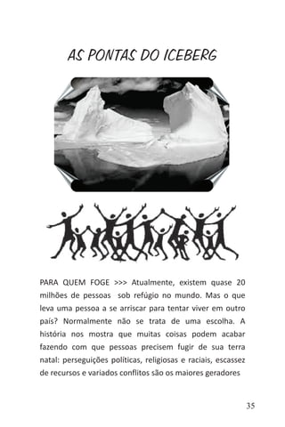 35
PARA QUEM FOGE >>> Atualmente, existem quase 20
milhões de pessoas sob refúgio no mundo. Mas o que
leva uma pessoa a se arriscar para tentar viver em outro
país? Normalmente não se trata de uma escolha. A
história nos mostra que muitas coisas podem acabar
fazendo com que pessoas precisem fugir de sua terra
natal: perseguições políticas, religiosas e raciais, escassez
de recursos e variados conflitos são os maiores geradores
AS PONTAS DO ICEBERG
 