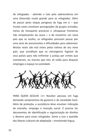 36
de refugiados - advindo a luta pela sobrevivência em
uma dimensão muito grande para os refugiados. Além
de passar pelas etapas perigosas da fuga em si – que
muitas vezes envolvem perseguições de grupos armados,
meios de transporte precários e ultrapassar fronteiras
não simpatizantes da causa – e de encontrar um novo
país que os acolha, os refugiados precisam passar por
uma série de preconceitos e dificuldades para sobreviver.
Muitas vezes são mal vistos pelos nativos de seu novo
país, que acreditam que os estrangeiros fugiram de
seus países para não enfrentar a justiça por crimes que
cometeram, ou mesmo que eles ali estão para disputar
empregos e espaço na sociedade.
PARA QUEM ACOLHE >>> Receber pessoas em fuga
demanda compromisso do governo e da sociedade local.
Além de proteção, a assistência deve envolver indicação
de moradia, emprego e inserção social. É preciso ter
documentos de identificação e regularização de direitos
e deveres para esses refugiados. Some a isso a questão
dos fatores culturais de adaptação – envolvendo língua,
 