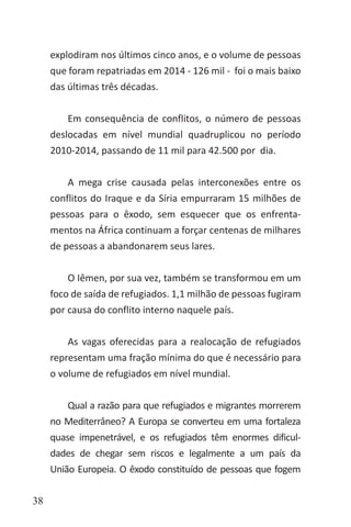38
explodiram nos últimos cinco anos, e o volume de pessoas
que foram repatriadas em 2014 - 126 mil - foi o mais baixo
das últimas três décadas.
Em consequência de conflitos, o número de pessoas
deslocadas em nível mundial quadruplicou no período
2010-2014, passando de 11 mil para 42.500 por dia.
A mega crise causada pelas interconexões entre os
conflitos do Iraque e da Síria empurraram 15 milhões de
pessoas para o êxodo, sem esquecer que os enfrenta-
mentos na África continuam a forçar centenas de milhares
de pessoas a abandonarem seus lares.
O Iêmen, por sua vez, também se transformou em um
foco de saída de refugiados. 1,1 milhão de pessoas fugiram
por causa do conflito interno naquele país.
As vagas oferecidas para a realocação de refugiados
representam uma fração mínima do que é necessário para
o volume de refugiados em nível mundial.
Qual a razão para que refugiados e migrantes morrerem
no Mediterrâneo? A Europa se converteu em uma fortaleza
quase impenetrável, e os refugiados têm enormes dificul-
dades de chegar sem riscos e legalmente a um país da
União Europeia. O êxodo constituído de pessoas que fogem
 