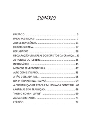 SUMÁRIO
PREFÁCIO. ....................................................................... 5
PALAVRAS INICIAIS ......................................................... 7
ATO DE REVERÊNCIA. .................................................... 11
HISTORIOGRAFIA. ......................................................... 17
REFUGIADOS . ............................................................... 28
DECLARAÇÃO UNIVERSAL DOS DIREITOS DA CRIANÇA ...30
AS PONTAS DO ICEBERG. .............................................. 35
INFOGRÁFICO. .............................................................. 45
MÉDICOS SEM FRONTEIRAS. ........................................ 47
ALTO COMISSARIADO. .................................................. 53
A TÃO DESEJADA PAZ.... ................................................ 55
DIA INTERNACIONAL DA PAZ. ....................................... 59
A CONSTRUÇÃO DE CERCA E MURO NADA CONSTRÓI... 63
LÁGRIMAS SEM TRADUÇÃO . ........................................ 68
"HOMO HOMINI LUPUS". ............................................. 69
AGRADECIMENTOS. ...................................................... 71
EPÍLOGO . ...................................................................... 72
 