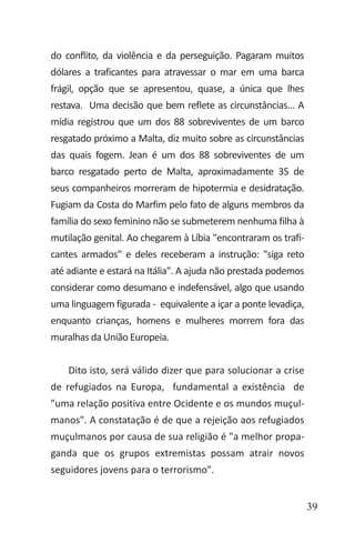 39
do conflito, da violência e da perseguição. Pagaram muitos
dólares a traficantes para atravessar o mar em uma barca
frágil, opção que se apresentou, quase, a única que lhes
restava. Uma decisão que bem reflete as circunstâncias... A
mídia registrou que um dos 88 sobreviventes de um barco
resgatado próximo a Malta, diz muito sobre as circunstâncias
das quais fogem. Jean é um dos 88 sobreviventes de um
barco resgatado perto de Malta, aproximadamente 35 de
seus companheiros morreram de hipotermia e desidratação.
Fugiam da Costa do Marfim pelo fato de alguns membros da
família do sexo feminino não se submeterem nenhuma filha à
mutilação genital. Ao chegarem à Líbia "encontraram os trafi-
cantes armados" e deles receberam a instrução: "siga reto
até adiante e estará na Itália". A ajuda não prestada podemos
considerar como desumano e indefensável, algo que usando
uma linguagem figurada - equivalente a içar a ponte levadiça,
enquanto crianças, homens e mulheres morrem fora das
muralhas da União Europeia.
Dito isto, será válido dizer que para solucionar a crise
de refugiados na Europa, fundamental a existência de
"uma relação positiva entre Ocidente e os mundos muçul-
manos". A constatação é de que a rejeição aos refugiados
muçulmanos por causa de sua religião é "a melhor propa-
ganda que os grupos extremistas possam atrair novos
seguidores jovens para o terrorismo".
 