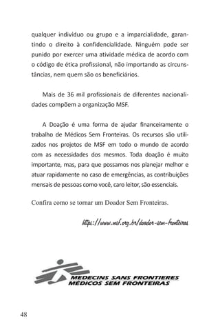 48
qualquer indivíduo ou grupo e a imparcialidade, garan-
tindo o direito à confidencialidade. Ninguém pode ser
punido por exercer uma atividade médica de acordo com
o código de ética profissional, não importando as circuns-
tâncias, nem quem são os beneficiários.
Mais de 36 mil profissionais de diferentes nacionali-
dades compõem a organização MSF.
A Doação é uma forma de ajudar financeiramente o
trabalho de Médicos Sem Fronteiras. Os recursos são utili-
zados nos projetos de MSF em todo o mundo de acordo
com as necessidades dos mesmos. Toda doação é muito
importante, mas, para que possamos nos planejar melhor e
atuar rapidamente no caso de emergências, as contribuições
mensais de pessoas como você, caro leitor, são essenciais.
Confira como se tornar um Doador Sem Fronteiras.
https://www.msf.org.br/doador-sem-fronteiras
 