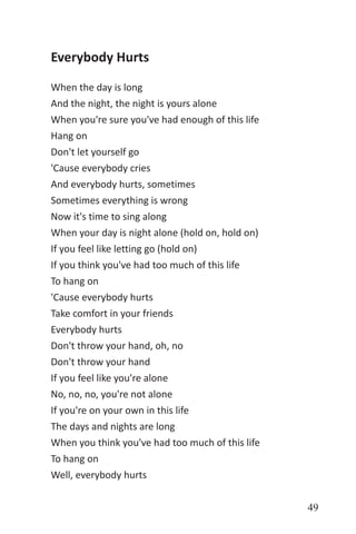 49
Everybody Hurts
When the day is long
And the night, the night is yours alone
When you're sure you've had enough of this life
Hang on
Don't let yourself go
'Cause everybody cries
And everybody hurts, sometimes
Sometimes everything is wrong
Now it's time to sing along
When your day is night alone (hold on, hold on)
If you feel like letting go (hold on)
If you think you've had too much of this life
To hang on
'Cause everybody hurts
Take comfort in your friends
Everybody hurts
Don't throw your hand, oh, no
Don't throw your hand
If you feel like you're alone
No, no, no, you're not alone
If you're on your own in this life
The days and nights are long
When you think you've had too much of this life
To hang on
Well, everybody hurts
 