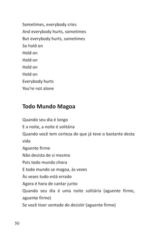 50
Sometimes, everybody cries
And everybody hurts, sometimes
But everybody hurts, sometimes
So hold on
Hold on
Hold on
Hold on
Hold on
Everybody hurts
You're not alone
Todo Mundo Magoa
Quando seu dia é longo
E a noite, a noite é solitária
Quando você tem certeza de que já teve o bastante desta
vida
Aguente firme
Não desista de si mesmo
Pois todo mundo chora
E todo mundo se magoa, às vezes
Às vezes tudo está errado
Agora é hora de cantar junto
Quando seu dia é uma noite solitária (aguente firme,
aguente firme)
Se você tiver vontade de desistir (aguente firme)
 