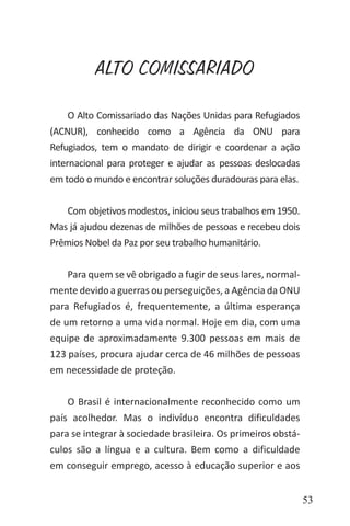 53
ALTO COMISSARIADO
O Alto Comissariado das Nações Unidas para Refugiados
(ACNUR), conhecido como a Agência da ONU para
Refugiados, tem o mandato de dirigir e coordenar a ação
internacional para proteger e ajudar as pessoas deslocadas
em todo o mundo e encontrar soluções duradouras para elas.
Com objetivos modestos, iniciou seus trabalhos em 1950.
Mas já ajudou dezenas de milhões de pessoas e recebeu dois
Prêmios Nobel da Paz por seu trabalho humanitário.
Para quem se vê obrigado a fugir de seus lares, normal-
mente devido a guerras ou perseguições, a Agência da ONU
para Refugiados é, frequentemente, a última esperança
de um retorno a uma vida normal. Hoje em dia, com uma
equipe de aproximadamente 9.300 pessoas em mais de
123 países, procura ajudar cerca de 46 milhões de pessoas
em necessidade de proteção.
O Brasil é internacionalmente reconhecido como um
país acolhedor. Mas o indivíduo encontra dificuldades
para se integrar à sociedade brasileira. Os primeiros obstá-
culos são a língua e a cultura. Bem como a dificuldade
em conseguir emprego, acesso à educação superior e aos
 